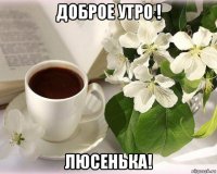 доброе утро ! люсенька!