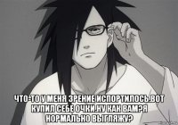  что-то у меня зрение испортилось.вот купил себе очки.ну как вам?я нормально выгляжу?