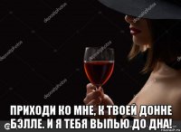  приходи ко мне, к твоей донне бэлле. и я тебя выпью до дна!