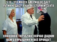 5.10 - это много, америка не даст, путин не даст, а как же старики, секта спокойно, голубчик, сейчас дадим вам боярышник и всё пройдет