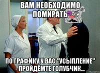 вам необходимо помирать по графику у вас "усыпление" - пройдёмте голубчик...