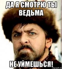 да я смотрю ты ведьма не уймешься!