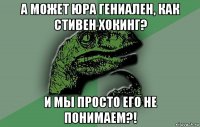 а может юра гениален, как стивен хокинг? и мы просто его не понимаем?!