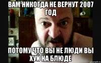 вам никогда не вернут 2007 год потому что вы не люди вы хуй на блюде