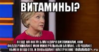 витамины? я ещё на ногах благодаря витаминам. они поддерживают мой минеральный баланс, улучшают обмен веществ. и повышают настроение! ахахахаха