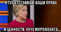 я тут отстаиваю ваши права и ценности. хочу мороженого