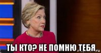  ты кто? не помню тебя