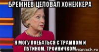 брежнев целовал хонеккера я могу поебаться с трампом и путином. тройничком