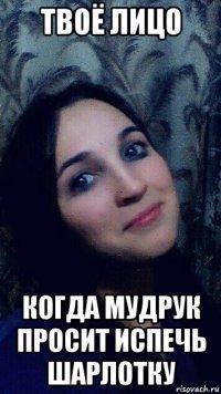 твоё лицо когда мудрук просит испечь шарлотку