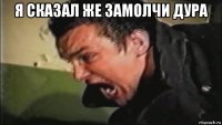 я сказал же замолчи дура 