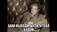  баха выходи. шутить тебя будем