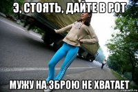 э, стоять, дайте в рот мужу на зброю не хватает
