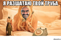 я разшатаю твой труба 