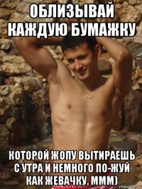 облизывай каждую бумажку которой жопу вытираешь с утра и немного по-жуй как жевачку. ммм)