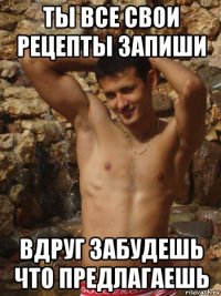 ты все свои рецепты запиши вдруг забудешь что предлагаешь