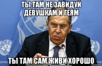 ты там не завидуй девушкам и геям ты там сам живи хорошо