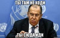 ты там не ходи ты сюда иди