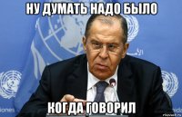 ну думать надо было когда говорил