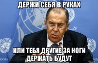 держи себя в руках или тебя другие за ноги держать будут