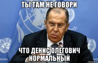 ты там не говори что денис олегович нормальный