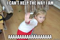 i can't help the way i am aaaaaaaaaaaaaaaaaaa