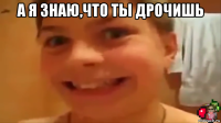 а я знаю,что ты дрочишь 