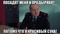 посадят меня и продырявят... потому что я красивый сука!