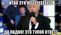 итак это нееееееееееее да ладно! это тупой ответ!