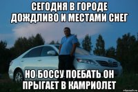 сегодня в городе дождливо и местами снег но боссу поебать он прыгает в камриолет