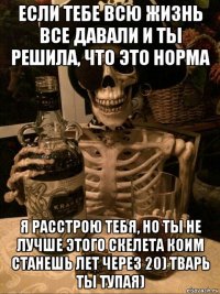 если тебе всю жизнь все давали и ты решила, что это норма я расстрою тебя, но ты не лучше этого скелета коим станешь лет через 20) тварь ты тупая)