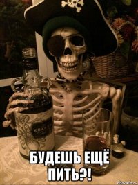  будешь ещё пить?!