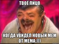 твоё лицо когда увидел новый мем от мема:)))