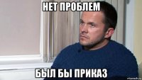 нет проблем был бы приказ
