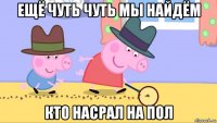 ещё чуть чуть мы найдём кто насрал на пол