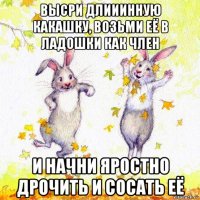 высри длииинную какашку, возьми её в ладошки как член и начни яростно дрочить и сосать её