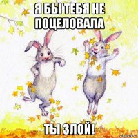 я бы тебя не поцеловала ты злой!