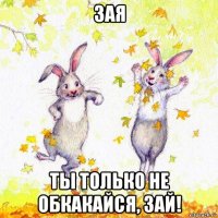 зая ты только не обкакайся, зай!
