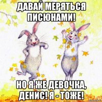 давай меряться писюнами! но я же девочка, денис! я - тоже!