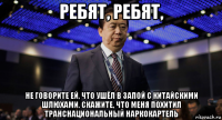 ребят, ребят, не говорите ей, что ушёл в запой с китайскими шлюхами. скажите, что меня похитил транснациональный наркокартель