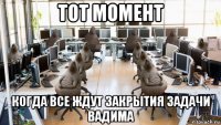 тот момент когда все ждут закрытия задачи вадима