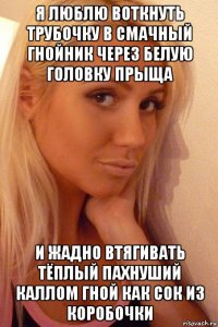я люблю воткнуть трубочку в смачный гнойник через белую головку прыща и жадно втягивать тёплый пахнуший каллом гной как сок из коробочки