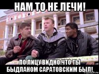 нам то не лечи! по лицу видно что ты быдланом саратовским был!
