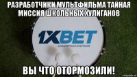 разработчики мультфильма тайная миссия школьных хулиганов вы что отормозили!