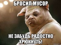 бросил мусор не забудь радостно хрюкнуть!