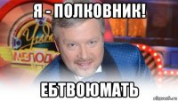 я - полковник! ебтвоюмать