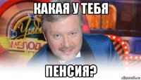 какая у тебя пенсия?