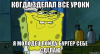 когда зделал все уроки я молодец пойду бургер себе сделаю