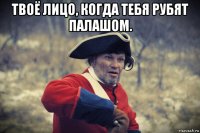 твоё лицо, когда тебя рубят палашом. 