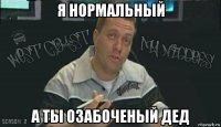 я нормальный а ты озабоченый дед
