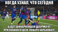 когда узнал, что сегодня будет шикарнейшая шаурма от признанного шеф-повара харькова!!!